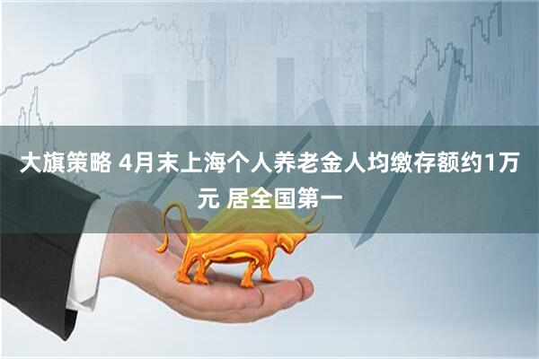 大旗策略 4月末上海个人养老金人均缴存额约1万元 居全国第一