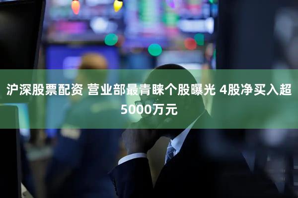 沪深股票配资 营业部最青睐个股曝光 4股净买入超5000万元
