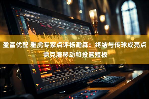 盈富优配 雅虎专家点评杨瀚森：终结与传球成亮点 需克服移动和投篮短板