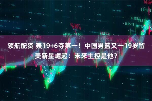 领航配资 轰19+6夺第一！中国男篮又一19岁留美新星崛起：未来主控是他？