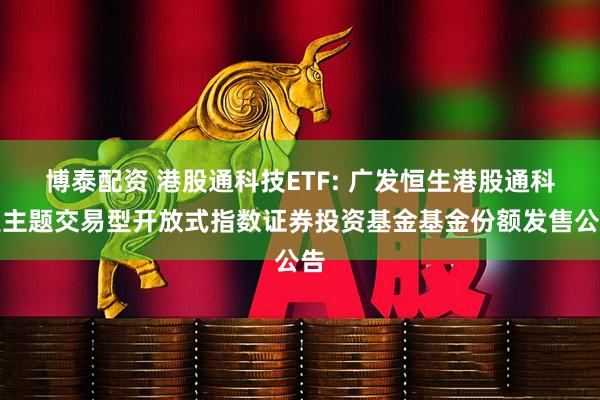 博泰配资 港股通科技ETF: 广发恒生港股通科技主题交易型开放式指数证券投资基金基金份额发售公告
