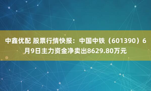 中鑫优配 股票行情快报：中国中铁（601390）6月9日主力资金净卖出8629.80万元
