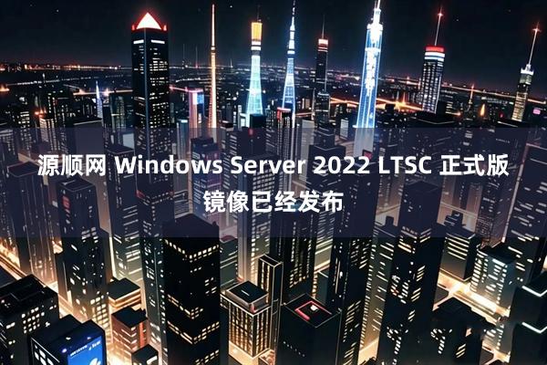 源顺网 Windows Server 2022 LTSC 正式版镜像已经发布