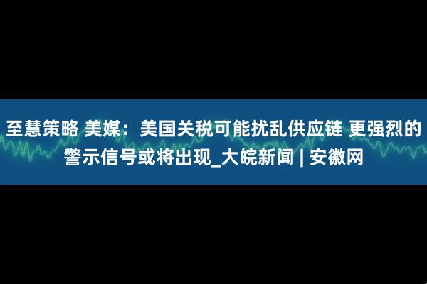 至慧策略 美媒：美国关税可能扰乱供应链 更强烈的警示信号或将出现_大皖新闻 | 安徽网