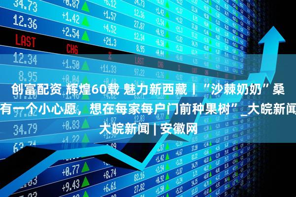 创富配资 辉煌60载 魅力新西藏丨“沙棘奶奶”桑旦：“我有一个小心愿，想在每家每户门前种果树”_大皖新闻 | 安徽网
