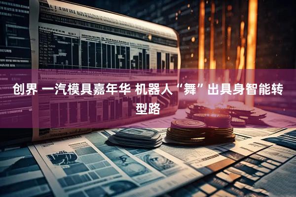 创界 一汽模具嘉年华 机器人“舞”出具身智能转型路