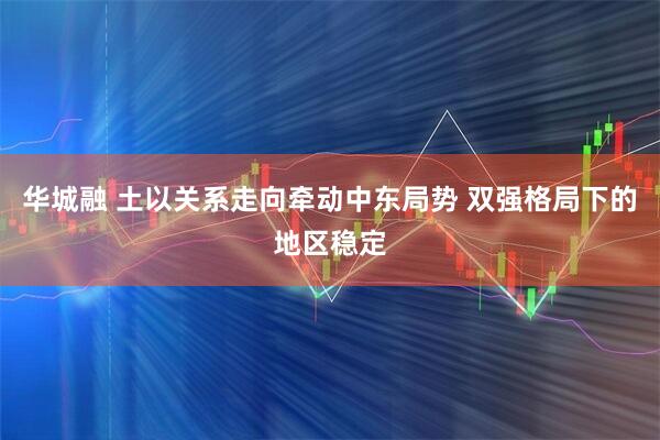华城融 土以关系走向牵动中东局势 双强格局下的地区稳定