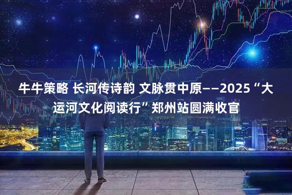 牛牛策略 长河传诗韵 文脉贯中原——2025“大运河文化阅读行”郑州站圆满收官