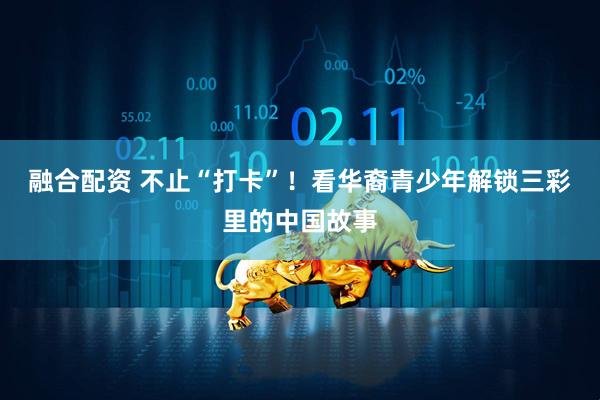 融合配资 不止“打卡”！看华裔青少年解锁三彩里的中国故事