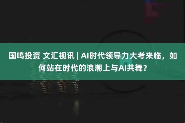 国鸣投资 文汇视讯 | AI时代领导力大考来临，如何站在时代的浪潮上与AI共舞？