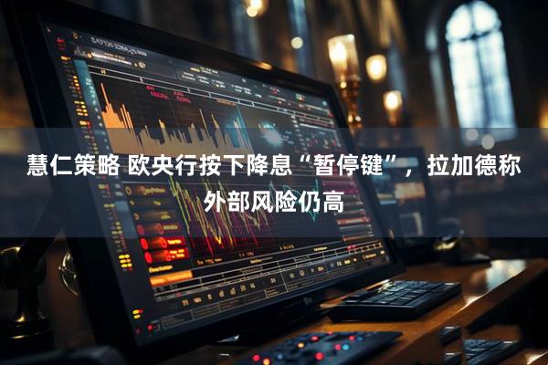 慧仁策略 欧央行按下降息“暂停键”，拉加德称外部风险仍高