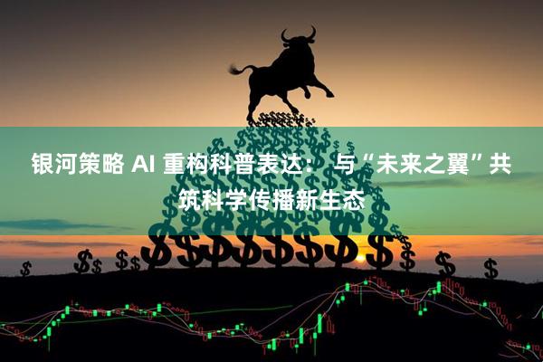 银河策略 AI 重构科普表达： 与“未来之翼”共筑科学传播新生态