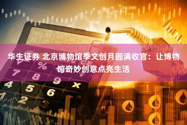 华生证券 北京博物馆季文创月圆满收官：让博物馆奇妙创意点亮生活