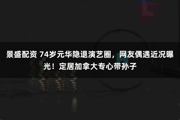 景盛配资 74岁元华隐退演艺圈，网友偶遇近况曝光！定居加拿大专心带孙子