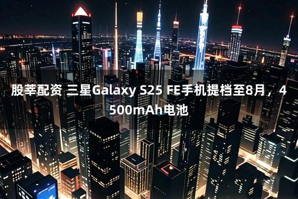 股莘配资 三星Galaxy S25 FE手机提档至8月，4500mAh电池