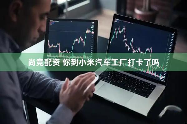 尚竞配资 你到小米汽车工厂打卡了吗