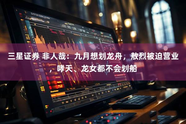 三星证券 非人哉：九月想划龙舟，敖烈被迫营业，哮天、龙女都不会划船