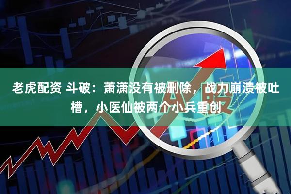 老虎配资 斗破：萧潇没有被删除，战力崩溃被吐槽，小医仙被两个小兵重创