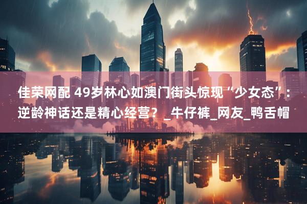 佳荣网配 49岁林心如澳门街头惊现“少女态”：逆龄神话还是精心经营？_牛仔裤_网友_鸭舌帽