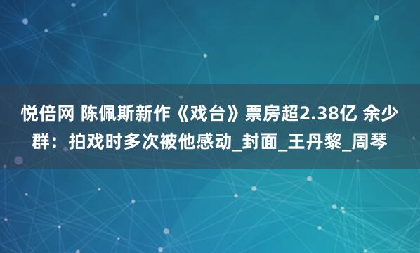 悦倍网 陈佩斯新作《戏台》票房超2.38亿 余少群：拍戏时多次被他感动_封面_王丹黎_周琴