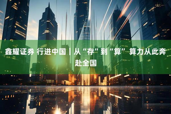 鑫耀证券 行进中国｜从“存”到“算” 算力从此奔赴全国