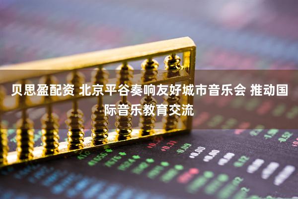 贝思盈配资 北京平谷奏响友好城市音乐会 推动国际音乐教育交流