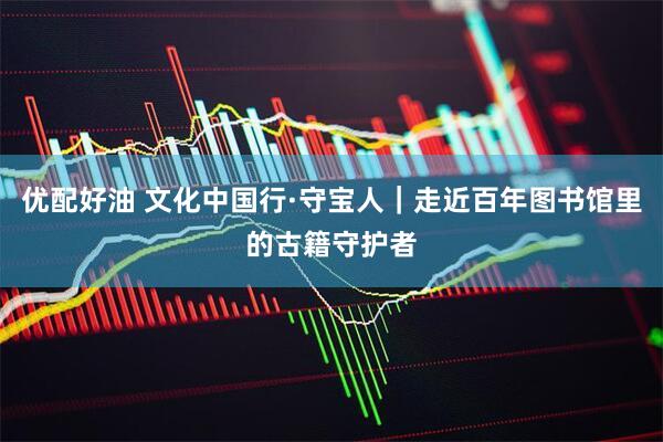 优配好油 文化中国行·守宝人｜走近百年图书馆里的古籍守护者