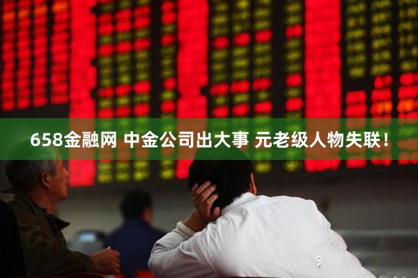 658金融网 中金公司出大事 元老级人物失联！