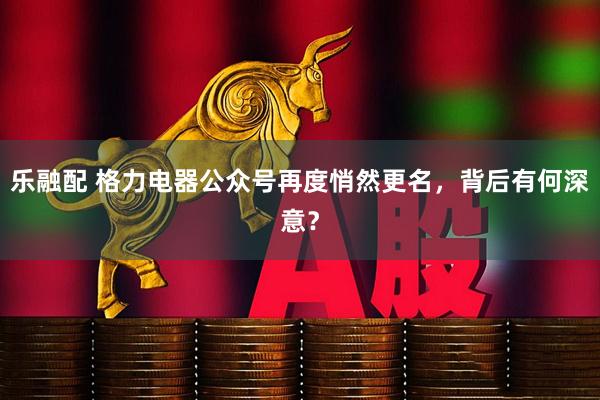 乐融配 格力电器公众号再度悄然更名，背后有何深意？