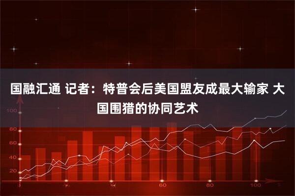 国融汇通 记者：特普会后美国盟友成最大输家 大国围猎的协同艺术
